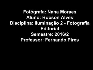 Fotógrafa: Nana Moraes
Aluno: Robson Alves
Disciplina: Iluminação 2 - Fotografia
Editorial
Semestre: 2016/2
Professor: Fernando Pires
 