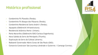Histórico profissional
• Condomínio Fit Planalto (Tenda);
• Condomínio Fit Bosque dos Pássaros (Tenda);
• Condomínio Residencial Santo André I (Tenda);
• Aquapolo (Odebrecht Infraestrutura);
• Residencial Atlântico Norte ( Uniset);
• Porto Maravilha (Odebrecht/OAS/Carioca Engenharia);
• Nova Subida da Serra de Petrópolis (Triunfo);
• Duplicação da Serra do Cafezal (Arteris);
• Rodoanel Governador Mário Covas de São Paulo (OAS);
• Consorcio Construtor São Lourenço (Andrade e Gutierres / Camargo Correia).
 