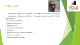 Sobre mim
I. Graduado em Engenharia Civil pela FEI – Centro Educacional Inaciana (2007/2012);
II. Pós-graduado em Engenharia de Túneis – Faculdade Redentor/Krozai (2014/2016);
Conhecimentos:
a. Manutenção e Reformas;
b. Métodos Construtivos;
c. Construção civil;
d. Materiais de Construção;
e. Projetos;
f. Relatórios, Laudos, Vistorias, Inspeções;
g. Compra de materiais;
h. Acompanhamento de obras.
 