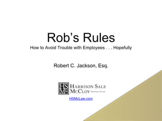 Rob’s Rules
How to Avoid Trouble with Employees . . . Hopefully
Robert C. Jackson, Esq.
HSMcLaw.com
 