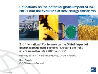 Reflections on the potential global impact of ISO
              50001 and the evolution of new energy standards




              2nd International Conference on the Global impact of
              Energy Management Systems “Creating the right
              environment for ISO 50001 to thrive”
              4th May 2012 - The Mansion House, Dublin / Ireland
              Rob Steele
              ISO Secretary-General


SG/16060404                                                        1
 