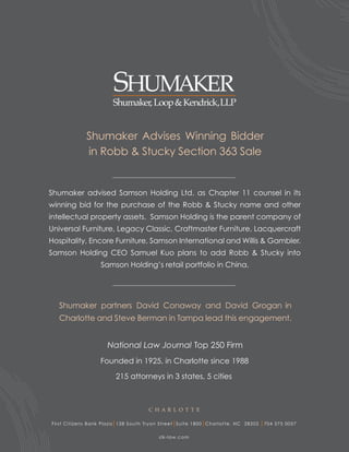 Shumaker Advises Winning Bidder
                in Robb & Stucky Section 363 Sale


Shumaker advised Samson Holding Ltd. as Chapter 11 counsel in its
winning bid for the purchase of the Robb & Stucky name and other
intellectual property assets. Samson Holding is the parent company of
Universal Furniture, Legacy Classic, Craftmaster Furniture, Lacquercraft
Hospitality, Encore Furniture, Samson International and Willis & Gambler.
Samson Holding CEO Samuel Kuo plans to add Robb & Stucky into
                      Samson Holding’s retail portfolio in China.




   Shumaker partners David Conaway and David Grogan in
   Charlotte and Steve Berman in Tampa lead this engagement.




                      Founded in 1925, in Charlotte since 1988

                             215 attorneys in 3 states, 5 cities



                                             C H AR L O T T E

Fi r s t C i t i zen s Ba n k Pla z a 128 S o u th Tr yon Street Suite 1800 Char lotte, NC 28202   704 375 0057

                                                 s lk-law.com
 