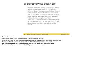 #UXPA2016SESSION SURVEY: WWW.UXPA2016.ORG/SURVEY #UXPA2016SESSION SURVEY: WWW.UXPA2016.ORG/SURVEY/252 ©2016
35 UNITED STATES CODE § 289
31
Whoever during the term of a patent for a design,
without license of the owner, (1) applies the
patented design, or any colorable imitation thereof,
to any article of manufacture for the purpose of
sale, or (2) sells or exposes for sale any article of
manufacture to which such design or colorable
imitation has been applied shall be  
liable to the owner to the extent of his total proﬁt,
but not less than $250, recoverable in any United
States district court having jurisdiction of the
parties.
-Dobson Carpet case…

-Made design patents unique in that the infringer’s penalty was all of their proﬁts

-For other forms of IP like utility patents and trademark, it’s about legal damages relative to what is being copied

-Summarize three key points - design patents are diﬀerent, ordinary observer, total proﬁts
-Keep this “total proﬁts” idea in mind; it’s going to come back and be very important later on
-Not much interesting happened then for about 100 years
 