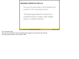 #UXPA2016SESSION SURVEY: WWW.UXPA2016.ORG/SURVEY #UXPA2016SESSION SURVEY: UXPA2016.ORG/SESSIONSURVEY?
SESSIONID=252
©2016
DESIGN PATENTS FOR UX
The case of Ex parte Strijland (1992) established the
protection of GUIs using design patents;
“Computer-generated icon shown on a
computer screen, monitor, other display
panel, or a portion thereof.”
33
-Year I graduated college

-ﬁrst case to allow patenting of GUI icons (although patent application was rejected for other seasons)

-GUI design patent guidelines were formalized in 1996
 