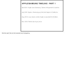 April 2011: Apple sues Samsung. Claims infringement of patents
July 2012: Apple v. Samsung jury first trial begins in California
Aug. 2012: Jury returns verdict. Apple is awarded $1.05 billion
Nov. 2013: Retrial due to jury error
APPLE/SAMSUNG TIMELINE - PART 1
-But that wasn’t the end, that was really only the beginning
 