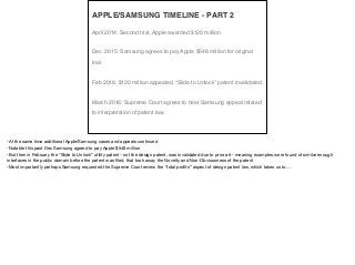 April 2014: Second trial, Apple awarded $120 million
Dec. 2015: Samsung agrees to pay Apple $548 million for original
trial.
Feb 2016: $120 million appealed, “Slide to Unlock” patent invalidated.
March 2016: Supreme Court agrees to hear Samsung appeal related
to interpretation of patent law.
APPLE/SAMSUNG TIMELINE - PART 2
-At the same time additional Apple/Samsung cases and appeals continued

-Notable this past Dec Samsung agreed to pay Apple $548 million

-But then in February the “Slide to Unlock” utility patent - not the design patent, was invalidated due to prior art - meaning examples were found of similar enough
interfaces in the public domain before the patent was ﬁled, that took away the Novelty and Non-Obviousness of the patent

-Most importantly perhaps Samsung requested the Supreme Court review the “total proﬁts” aspect of design patent law, which takes us to…
 