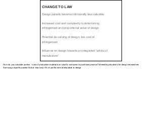 Design patents become intrinsically less valuable
Increased cost and complexity to determining
infringement and proportional value of design
Potential de-valuing of design; low cost of
infringement
Influence on design towards an integrated “article of
manufacture”
CHANGE TO LAW
How do you calculate portion - cost of production/materials or value to consumer in purchase process? Interesting situations for design researchers

Samsungs experts posited that at most only 5% of proﬁts were attributable to design
 