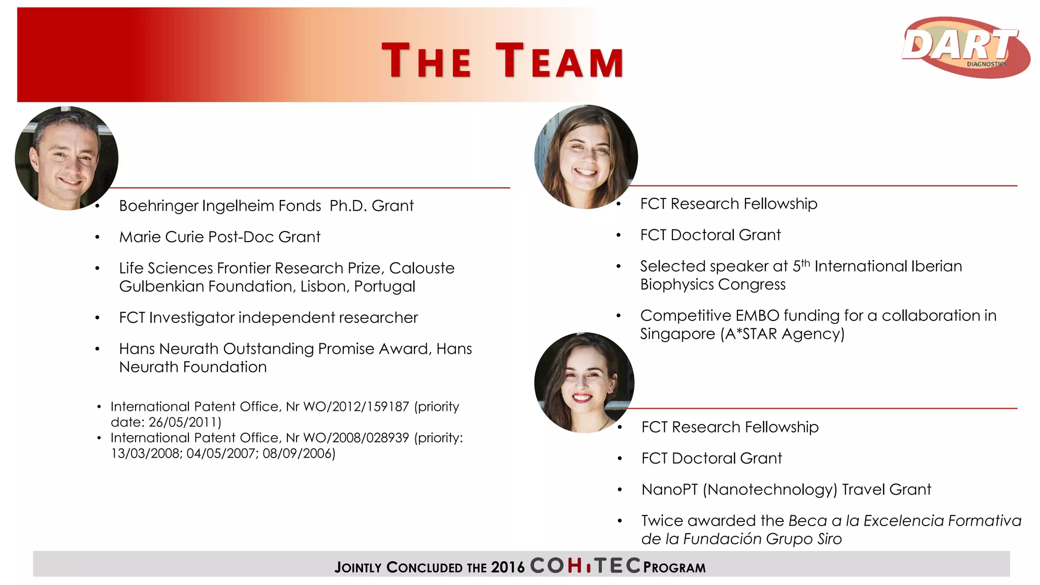 • Boehringer Ingelheim Fonds Ph.D. Grant
• Marie Curie Post-Doc Grant
• Life Sciences Frontier Research Prize, Calouste
Gulbenkian Foundation, Lisbon, Portugal
• FCT Investigator independent researcher
• Hans Neurath Outstanding Promise Award, Hans
Neurath Foundation
• International Patent Office, Nr WO/2012/159187 (priority
date: 26/05/2011)
• International Patent Office, Nr WO/2008/028939 (priority:
13/03/2008; 04/05/2007; 08/09/2006)
• FCT Research Fellowship
• FCT Doctoral Grant
• Selected speaker at 5th International Iberian
Biophysics Congress
• Competitive EMBO funding for a collaboration in
Singapore (A*STAR Agency)
• FCT Research Fellowship
• FCT Doctoral Grant
• NanoPT (Nanotechnology) Travel Grant
• Twice awarded the Beca a la Excelencia Formativa
de la Fundación Grupo Siro
JOINTLY CONCLUDED THE 2016 PROGRAM
 