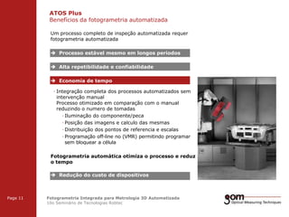 ATOS Plus
Benefícios da fotogrametria automatizada
2-Frame Setup / Frame 1

2-Frame Setup / Frame 2

Um processo completo de inspeção automatizada requer
fotogrametria automatizada

 Processo estável mesmo em longos periodos
 Alta repetibilidade e confiabilidade
 Economia de tempo
· Integração completa dos processos automatizados sem
intervenção manual
Processo otimizado em comparação com o manual
reduzindo o numero de tomadas
· Iluminação do componente/peca
· Posição das imagens e calculo das mesmas
· Distribuição dos pontos de referencia e escalas
· Programação off-line no (VMR) permitindo programar
sem bloquear a célula
Fotogrametria automática otimiza o processo e reduz
o tempo
 Redução do custo de dispositivos
3-Frame Setup / Frame 1

Page 11

3-Frame Setup / Frame 2

Fotogrametria Integrada para Metrologia 3D Automatizada
10o Seminário de Tecnologias Robtec

3-Frame Setup / Frame 3

 
