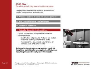 ATOS Plus
Benefícios da fotogrametria automatizada
2-Frame Setup / Frame 1

2-Frame Setup / Frame 2

Um processo completo de inspeção automatizada
requer fotogrametria automatizada

 Processo estável mesmo em longos periodos
 Alta repetibilidade e confiabilidade
 Economia de tempo
 Redução do custo de dispositivos
· Lighter fixture build using low cost materials
· Flexible fixtures
· Construction kit principle: Fixtures are custom
built from central pool of fixture parts
· Fixtures can be assembled around large or
complex parts and components
Automatic photogrammetry reduces need for
long time stability allowing optimized fixturing
resulting in reduction of production costs

3-Frame Setup / Frame 1

Page 12

3-Frame Setup / Frame 2

Fotogrametria Integrada para Metrologia 3D Automatizada
10o Seminário de Tecnologias Robtec

3-Frame Setup / Frame 3

 