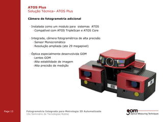 ATOS Plus
Solução Técnica– ATOS Plus
2-Frame Setup / Frame 1

2-Frame Setup / Frame 2

Câmera de fotogrametria adicional
· Instalada como um modulo para sistemas ATOS
· Compatível com ATOS TripleScan e ATOS Core
· Integrada, câmera fotogramétrica de alta precisão
· Sensor Monocromático
· Resolução ampliada (ate 29 megapixel)
· Óptica especialmente desenvolvida GOM
· Lentes GOM
· Alta estabilidade de imagem
· Alta precisão de medição

3-Frame Setup / Frame 1

Page 13

3-Frame Setup / Frame 2

Fotogrametria Integrada para Metrologia 3D Automatizada
10o Seminário de Tecnologias Robtec

3-Frame Setup / Frame 3

 