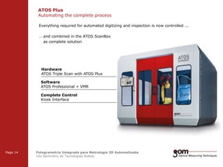ATOS Plus
Automating the complete process
2-Frame Setup / Frame 1

2-Frame Setup / Frame 2

Everything required for automated digitizing and inspection is now controlled ...
… and combined in the ATOS ScanBox
as complete solution

Hardware
ATOS Triple Scan with ATOS Plus
Software
ATOS Professional + VMR

Complete Control
Kiosk Interface

3-Frame Setup / Frame 1

Page 14

3-Frame Setup / Frame 2

Fotogrametria Integrada para Metrologia 3D Automatizada
10o Seminário de Tecnologias Robtec

3-Frame Setup / Frame 3

 