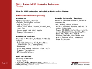 GOM – Industrial 3D Measuring Techniques
Clientes
2-Frame Setup / Frame 1

2-Frame Setup / Frame 2

Mais de 6000 instalações na indústria, P&D e universidades:
Referencias automotivas (resumo)
Automotiva
Aplicações; design, inspeção
completa, montagens, fundidos
· ACS Automotive
Center, Audi, BMW, Chrysler, Daimler, Fiat,
Ford, GM,
Nissan, Opel, PSA, SAIC, Skoda,
Toyota, Volkswagen, …
Automotive Suppliers
Inspeção de Amostras, fundidos, moldes de
injeção,…
· Automotive Lighting, Bosch, Donaldson
, Dräxlmeier, EACC, Eberspächer,
Eisenwerk
Brühl, FMF, Gedia, Gienanth, LEWA, SATA,
Thyssen, Voest Alpine,
ZF Friedrichshafen, …

Page 15

Geração de Energia / Turbinas
Produção, primeiras amostras, reparo e
manutenção
· BCT, Boeing, Böhler, Carlton
Forge, Chromalloy, Danville, Delcam, Dy
manic, E.M.A. Rolls
Royce, GE, GI&E, Hitcher, Honeywell, Ho
wmet, J&L, Jean Gallay, Leistritz, Mori
Seiki, MTU, NIAT, PCC, Pratt &
Whitney, Precicast, PW AutoAir, Rolls
Royce, Snecma, Sulzer, TBM Pietro
Rosa, TU Dresden

Bens de Consumo
3-Frame Amostras
3-Frame Setup / Frame 2
Inspeção de Setup / Frame 1
· Kinki, Mann &
Hummel, Mattel, Motorola, Sony, USFotogrametria Integrada para Metrologia 3D Automatizada
10o Seminário de Tecnologias Robtec
Mint, Ri-Teng, …

3-Frame Setup / Frame 3

 