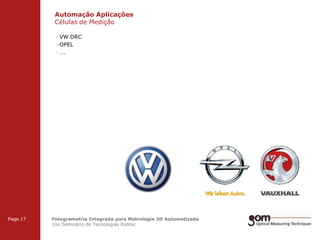 Automação Aplicações
Células de Medição
2-Frame Setup / Frame 1

2-Frame Setup / Frame 2

· VW DRC
· OPEL
· ….

3-Frame Setup / Frame 1

Page 17

3-Frame Setup / Frame 2

Fotogrametria Integrada para Metrologia 3D Automatizada
10o Seminário de Tecnologias Robtec

3-Frame Setup / Frame 3

 