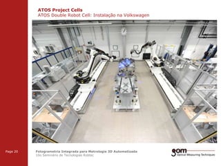 ATOS Project Cells
ATOS Double Robot Cell: Instalação na Volkswagen
2-Frame Setup / Frame 1

3-Frame Setup / Frame 1

Page 20

2-Frame Setup / Frame 2

3-Frame Setup / Frame 2

Fotogrametria Integrada para Metrologia 3D Automatizada
10o Seminário de Tecnologias Robtec

3-Frame Setup / Frame 3

 