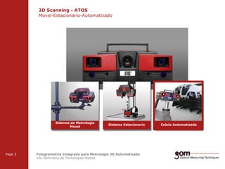 3D Scanning - ATOS
Movel-Estacionario-Automatizado
2-Frame Setup / Frame 1

Sistema de Metrologia
Movel

3-Frame Setup / Frame 1

Page 3

2-Frame Setup / Frame 2

Sistema Estacionario

3-Frame Setup / Frame 2

Fotogrametria Integrada para Metrologia 3D Automatizada
10o Seminário de Tecnologias Robtec

Celula Automatizada

3-Frame Setup / Frame 3

 