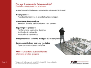 Por que é necessário fotogrametria?
Precisão e segurança no processo
2-Frame Setup / Frame 1

2-Frame Setup / Frame 2

A determinação fotogramétrica dos pontos de referencia fornece:
Maior precisão
· Precisão global ao invés de precisão local de montagem
Transformação Automática
· Não soma erros de transformação a cada tomada
Segurança no processo
· Monitoramento automático do sensor
· Verificação da calibração
· Verificação de movimento
Independente do tamanho do objeto ou da complexidade
Sem necessidade de sobrepor medições
· Poupa tempo com menos medições

ATOS e um sistema auto monitorado,
altamente preciso, e seguro
3-Frame Setup / Frame 1

Page 5

3-Frame Setup / Frame 2

Fotogrametria Integrada para Metrologia 3D Automatizada
10o Seminário de Tecnologias Robtec

3-Frame Setup / Frame 3

 