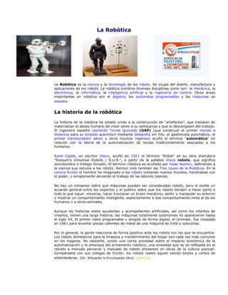 La Robótica
.........
La Robótica es la ciencia y la tecnología de los robots. Se ocupa del diseño, manufactura y
aplicaciones de los robots. La robótica combina diversas disciplinas como son: la mecánica, la
electrónica, la informática, la inteligencia artificial y la ingeniería de control. Otras áreas
importantes en robótica son el álgebra, los autómatas programables y las máquinas de
estados.
La historia de la robótica
La historia de la robótica ha estado unida a la construcción de "artefactos", que trataban de
materializar el deseo humano de crear seres a su semejanza y que lo descargasen del trabajo.
El ingeniero español Leonardo Torres Quevedo (GAP) (que construyó el primer mando a
distancia para su torpedo automóvil mediante telegrafía sin hilo, el ajedrecista automático, el
primer transbordador aéreo y otros muchos ingenios) acuñó el término "automática" en
relación con la teoría de la automatización de tareas tradicionalmente asociadas a los
humanos.
Karel Capek, un escritor checo, acuñó en 1921 el término "Robot" en su obra dramática
"Rossum's Universal Robots / R.U.R.", a partir de la palabra checa robota, que significa
servidumbre o trabajo forzado. El término robótica es acuñado por Isaac Asimov, definiendo a
la ciencia que estudia a los robots. Asimov creó también las Tres Leyes de la Robótica. En la
ciencia ficción el hombre ha imaginado a los robots visitando nuevos mundos, haciéndose con
el poder, o simplemente aliviando el trabajo de las labores caseras.
No hay un consenso sobre qué máquinas pueden ser consideradas robots, pero sí existe un
acuerdo general entre los expertos y el público sobre que los robots tienden a hacer parte o
todo lo que sigue: moverse, hacer funcionar un brazo mecánico, sentir y manipular su entorno
y mostrar un comportamiento inteligente, especialmente si ése comportamiento imita al de los
humanos o a otros animales.
Aunque las historias sobre ayudantes y acompañantes artificiales, así como los intentos de
crearlos, tienen una larga historia, las máquinas totalmente autónomas no aparecieron hasta
el siglo XX. El primer robot programable y dirigido de forma digital, el Unimate, fue instalado
en 1961 para levantar piezas calientes de matel de una máquina de tinte y colocarlas.
Por lo general, la gente reacciona de forma positiva ante los robots con los que se encuentra.
Los robots domésticos para la limpieza y mantenimiento del hogar son cada vez más comunes
en los hogares. No obstante, existe una cierta ansiedad sobre el impacto económico de la
automatización y la amenaza del armamento robótico, una ansiedad que se ve reflejada en el
retrato a menudo perverso y malvado de robots presentes en obras de la cultura popular.
Comparados con sus colegas de ficción, los robots reales siguen siendo torpes y cortos de
entendederas. (De: Wikipedia la Enciclopedia libre) continúa
 