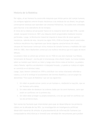 Historia de la Robótica
Por siglos, el ser humano ha construido máquinas que imitan partes del cuerpo humano.
Los antiguos egipcios unieron brazos mecánicos a las estatuas de sus dioses; los griegos
construyeron estatuas que operaban con sistemas hidráulicos, los cuales eran utilizados
para fascinar a los adoradores de los templos.
El inicio de la robótica actual puede fijarse en la industria textil del siglo XVIII, cuando
Joseph Jacquard inventa en 1801 una máquina textil programable mediante tarjetas
perforadas. Luego, la Revolución Industrial impulsó el desarrollo de estos agentes
mecánicos. Además de esto, durante los siglos XVII y XVIII en Europa fueron construidos
muñecos mecánicos muy ingeniosos que tenían algunas características de robots.
Jacques de Vauncansos construyó varios músicos de tamaño humano a mediados del siglo
XVIII.En 1805, Henri Maillardert construyó una muñeca mecánica que era capaz de hacer
dibujos.
La palabra robot se utilizó por primera vez en 1920 en una obra llamada "Los Robots
Universales de Rossum", escrita por el dramaturgo checo Karel Capek. Su trama trataba
sobre un hombre que fabricó un robot y luego este último mata al hombre. La palabra
checa 'Robota' significa servidumbre o trabajado forzado, y cuando se tradujo al ingles
se convirtió en el término robot.
Luego, Isaac Asimov comenzó en 1939 a contribuir con varias relaciones referidas a
robots y a él se le atribuye el acuñamiento del término Robótica y con el surgen las
denomidas "Tres Leyes de Robótica" que son las siguientes:
1. Un robot no puede actuar contra un ser humano o, mediante la inacción, que un
ser humano sufra daños.
2. Un robot debe de obedecer las ordenes dadas por los seres humanos, salvo que
estén en conflictos con la primera ley.
3. Un robot debe proteger su propia existencia, a no ser que esté en conflicto con
las dos primeras leyes.
Son varios los factores que intervienen para que se desarrollaran los primeros
robots en la década de los 50's. La investigación en inteligencia artificial
desarrolló maneras de emular el procesamiento de información humana con
computadoras electrónicas e inventó una variedad de mecanismos para probar
 