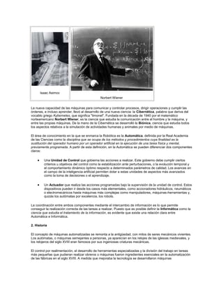 Isaac Asimov
Norbert Wiener
La nueva capacidad de las máquinas para comunicar y controlar procesos, dirigir operaciones y cumplir las
órdenes, e incluso aprender, llevó al desarrollo de una nueva ciencia: la Cibernética, palabra que deriva del
vocablo griego Kybernetes, que significa "timonel". Fundada en la década de 1940 por el matemático
norteamericano Norbert Wiener, es la ciencia que estudia la comunicación entre el hombre y la máquina, y
entre las propias máquinas. De la mano de la Cibernética se desarrolló la Biónica, ciencia que estudia todos
los aspectos relativos a la simulación de actividades humanas y animales por medio de máquinas.
El área de conocimiento en la que se enmarca la Robótica es la Automática, definida por la Real Academia
de las Ciencias como la disciplina que se ocupa de los métodos y procedimientos cuya finalidad es la
sustitución del operador humano por un operador artificial en la ejecución de una tarea física y mental,
previamente programada. A partir de esta definición, en la Automática se pueden diferenciar dos componentes
claros:
Una Unidad de Control que gobierna las acciones a realizar. Este gobierno debe cumplir ciertos
criterios u objetivos del control como la estabilización ante perturbaciones, o la evolución temporal y
el comportamiento dinámico óptimo respecto a determinados parámetros de calidad. Los avances en
el campo de la inteligencia artificial permiten dotar a estas unidades de aspectos más avanzados
como la toma de decisiones o el aprendizaje.
Un Actuador que realiza las acciones programadas bajo la supervisión de la unidad de control. Estos
dispositivos pueden ir desde los casos más elementales, como accionadores hidráulicos, neumáticos
o electromecánicos hasta máquinas más complejas como manipuladores, máquinas-herramientas y,
quizás los autómatas por excelencia, los robots.
La coordinación entre ambos componentes mediante el intercambio de información es lo que permite
conseguir la realización correcta de las tareas a realizar. Puesto que es posible definir la Informática como la
ciencia que estudia el tratamiento de la información, es evidente que existe una relación clara entre
Automática e Informática.
2. Historia
El concepto de máquinas automatizadas se remonta a la antigüedad, con mitos de seres mecánicos vivientes.
Los autómatas, o máquinas semejantes a personas, ya aparecían en los relojes de las iglesias medievales, y
los relojeros del siglo XVIII eran famosos por sus ingeniosas criaturas mecánicas.
El control por realimentación, el desarrollo de herramientas especializadas y la división del trabajo en tareas
más pequeñas que pudieran realizar obreros o máquinas fueron ingredientes esenciales en la automatización
de las fábricas en el siglo XVIII. A medida que mejoraba la tecnología se desarrollaron máquinas
 