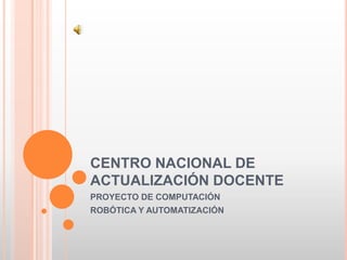 CENTRO NACIONAL DE ACTUALIZACIÓN DOCENTE PROYECTO DE COMPUTACIÓN ROBÓTICA Y AUTOMATIZACIÓN 
