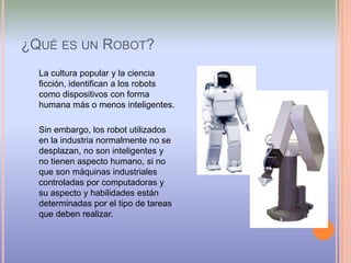 ¿Qué es un Robot?La cultura popular y la ciencia ficción, identifican a los robots como dispositivos con forma humana más o menos inteligentes. Sin embargo, los robot utilizados en la industria normalmente no se desplazan, no son inteligentes y no tienen aspecto humano, si no que son máquinas industriales controladas por computadoras y su aspecto y habilidades están determinadas por el tipo de tareas que deben realizar.