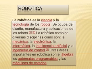 robótica La robótica es la ciencia y la tecnología de los robots. Se ocupa del diseño, manufactura y aplicaciones de los robots.[1][2] La robótica combina diversas disciplinas como son: la mecánica, la electrónica, la informática, la inteligencia artificial y la ingeniería de control.[3] Otras áreas importantes en robótica son el álgebra, los autómatas programables y las máquinas de estados 