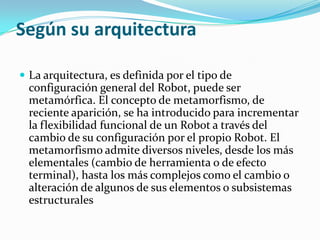 Según su arquitectura

 La arquitectura, es definida por el tipo de
  configuración general del Robot, puede ser
  metamórfica. El concepto de metamorfismo, de
  reciente aparición, se ha introducido para incrementar
  la flexibilidad funcional de un Robot a través del
  cambio de su configuración por el propio Robot. El
  metamorfismo admite diversos niveles, desde los más
  elementales (cambio de herramienta o de efecto
  terminal), hasta los más complejos como el cambio o
  alteración de algunos de sus elementos o subsistemas
  estructurales
 