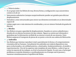 1. 'Poliarticulados :
 Es un grupo están los Robots de muy diversa forma y configuración cuya característica
  común es la de ser
 básicamente sedentarios (aunque excepcionalmente pueden ser guiados para efectuar
  desplazamientos
 limitados) y estar estructurados para mover sus elementos terminales en un determinado
  espacio de
 trabajo según uno o más sistemas de coordenadas y con un número limitado de grados de
  libertad.
 2. Móviles
 Son Robots con gran capacidad de desplazamiento, basados en carros o plataformas y
  dotados de un sistema locomotor de tipo rodante. Siguen su camino por telemando o
  guiándose por la información recibida de su entorno a través de sus sensores. Estos
  Robots aseguran el transporte de piezas de un punto a otro de una cadena de fabricación.
 3. Androides
 Son Robots que intentan reproducir total o parcialmente la forma y el comportamiento
  cinemática del ser humano. Actualmente los androides son todavía dispositivos muy
  poco evolucionados y sin utilidad práctica, y destinados, fundamentalmente, al estudio y
  experimentación. Uno de los aspectos más complejos de estos Robots, y sobre el que se
  centra la mayoría de los trabajos, es el de la locomoción bípeda. En este caso, el principal
  problema es controlar dinámica y coordinadamente en el tiempo real el proceso y
  mantener simultáneamente el equilibrio del Robot.
 