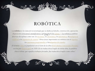 ROBÓTICA
La robótica es la rama de la tecnología que se dedica al diseño, construcción, operación,
 disposición estructural, manufactura y aplicación de los robots.1 2 La robótica combina
diversas disciplinas como son: la mecánica, la electrónica, la informática, lainteligencia
artificial y la ingeniería de control.3 Otras áreas importantes en robótica son el álgebra,
                 los autómatas programables y lasmáquinas de estados.
El término robot se popularizó con el éxito de la obra RUR (Robots Universales Rossum),
 escrita por Karel Capek en 1920. En la traducción al inglés de dicha obra, la palabra
   checa robota, que significa trabajos forzados, fue traducida al inglés como robot.4
 