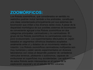 ZOOMÓRFICOS:
Los Robots zoomórficos, que considerados en sentido no
restrictivo podrían incluir también a los androides, constituyen
una clase caracterizada principalmente por sus sistemas de
locomoción que imitan a los diversos seres vivos. A pesar de la
disparidad morfológica de sus posibles sistemas de locomoción
es conveniente agrupar a los Robots zoomórficos en dos
categorías principales: caminadores y no caminadores. El
grupo de los Robots zoomórficos no caminadores está muy
poco evolucionado. Los experimentados efectuados en Japón
basados en segmentos cilíndricos biselados acoplados
axialmente entre sí y dotados de un movimiento relativo de
rotación. Los Robots zoomórficos caminadores multípedos son
muy numeroso y están siendo experimentados en diversos
laboratorios con vistas al desarrollo posterior de verdaderos
vehículos terrenos, piloteando o autónomos, capaces de
evolucionar en superficies muy accidentadas. Las aplicaciones
de estos Robots serán interesantes en el campo de la
exploración espacial y en el estudio de los volcanes.
 