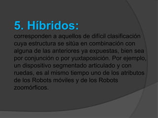 5. Híbridos:
corresponden a aquellos de difícil clasificación
cuya estructura se sitúa en combinación con
alguna de las anteriores ya expuestas, bien sea
por conjunción o por yuxtaposición. Por ejemplo,
un dispositivo segmentado articulado y con
ruedas, es al mismo tiempo uno de los atributos
de los Robots móviles y de los Robots
zoomórficos.
 