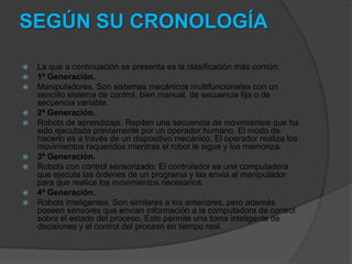 SEGÚN SU CRONOLOGÍA

   La que a continuación se presenta es la clasificación más común:
   1ª Generación.
   Manipuladores. Son sistemas mecánicos multifuncionales con un
    sencillo sistema de control, bien manual, de secuencia fija o de
    secuencia variable.
   2ª Generación.
   Robots de aprendizaje. Repiten una secuencia de movimientos que ha
    sido ejecutada previamente por un operador humano. El modo de
    hacerlo es a través de un dispositivo mecánico. El operador realiza los
    movimientos requeridos mientras el robot le sigue y los memoriza.
   3ª Generación.
   Robots con control sensorizado. El controlador es una computadora
    que ejecuta las órdenes de un programa y las envía al manipulador
    para que realice los movimientos necesarios.
   4ª Generación.
   Robots inteligentes. Son similares a los anteriores, pero además
    poseen sensores que envían información a la computadora de control
    sobre el estado del proceso. Esto permite una toma inteligente de
    decisiones y el control del proceso en tiempo real.
 