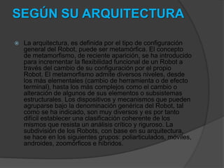SEGÚN SU ARQUITECTURA

   La arquitectura, es definida por el tipo de configuración
    general del Robot, puede ser metamórfica. El concepto
    de metamorfismo, de reciente aparición, se ha introducido
    para incrementar la flexibilidad funcional de un Robot a
    través del cambio de su configuración por el propio
    Robot. El metamorfismo admite diversos niveles, desde
    los más elementales (cambio de herramienta o de efecto
    terminal), hasta los más complejos como el cambio o
    alteración de algunos de sus elementos o subsistemas
    estructurales. Los dispositivos y mecanismos que pueden
    agruparse bajo la denominación genérica del Robot, tal
    como se ha indicado, son muy diversos y es por tanto
    difícil establecer una clasificación coherente de los
    mismos que resista un análisis crítico y riguroso. La
    subdivisión de los Robots, con base en su arquitectura,
    se hace en los siguientes grupos: poliarticulados, móviles,
    androides, zoomórficos e híbridos.
 