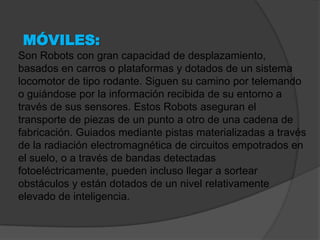 MÓVILES:
Son Robots con gran capacidad de desplazamiento,
basados en carros o plataformas y dotados de un sistema
locomotor de tipo rodante. Siguen su camino por telemando
o guiándose por la información recibida de su entorno a
través de sus sensores. Estos Robots aseguran el
transporte de piezas de un punto a otro de una cadena de
fabricación. Guiados mediante pistas materializadas a través
de la radiación electromagnética de circuitos empotrados en
el suelo, o a través de bandas detectadas
fotoeléctricamente, pueden incluso llegar a sortear
obstáculos y están dotados de un nivel relativamente
elevado de inteligencia.
 