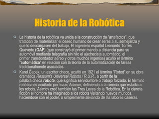 Historia de la Robótica
· La historia de la robótica va unida a la construcción de "artefactos", que
  trataban de materializar el deseo humano de crear seres a su semejanza y
  que lo descargasen del trabajo. El ingeniero español Leonardo Torres
  Quevedo (GAP) (que construyó el primer mando a distancia para su
  automóvil mediante telegrafía sin hilo el ajedrecista automático, el
  primer transbordador aéreo y otros muchos ingenios) acuñó el término
  "automática" en relación con la teoría de la automatización de tareas
  tradicionalmente asociadas.
· Karel Čapek, un escritor checo, acuñó en 1921 el término "Robot" en su obra
  dramática Rossum's Universal Robots / R.U.R., a partir de la
  palabra checa robota, que significa servidumbre o trabajo forzado. El término
  robótica es acuñado por Isaac Asimov, definiendo a la ciencia que estudia a
  los robots. Asimov creó también las Tres Leyes de la Robótica. En la ciencia
  ficción el hombre ha imaginado a los robots visitando nuevos mundos,
  haciéndose con el poder, o simplemente aliviando de las labores caseras.
 