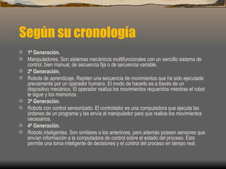 Según su cronología
·   1ª Generación.
·   Manipuladores. Son sistemas mecánicos multifuncionales con un sencillo sistema de
    control, bien manual, de secuencia fija o de secuencia variable.
·   2ª Generación.
·   Robots de aprendizaje. Repiten una secuencia de movimientos que ha sido ejecutada
    previamente por un operador humano. El modo de hacerlo es a través de un
    dispositivo mecánico. El operador realiza los movimientos requeridos mientras el robot
    le sigue y los memoriza.
·   3ª Generación.
·   Robots con control sensorizado. El controlador es una computadora que ejecuta las
    órdenes de un programa y las envía al manipulador para que realice los movimientos
    necesarios.
·   4ª Generación.
·   Robots inteligentes. Son similares a los anteriores, pero además poseen sensores que
    envían información a la computadora de control sobre el estado del proceso. Esto
    permite una toma inteligente de decisiones y el control del proceso en tiempo real.
 