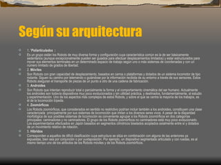 Según su arquitectura
·   1. 'Poliarticulados :
·   Es un grupo están los Robots de muy diversa forma y configuración cuya característica común es la de ser básicamente
    sedentarios (aunque excepcionalmente pueden ser guiados para efectuar desplazamientos limitados) y estar estructurados para
    mover sus elementos terminales en un determinado espacio de trabajo según uno o más sistemas de coordenadas y con un
    número limitado de grados de libertad.
·   2. Móviles
·   Son Robots con gran capacidad de desplazamiento, basados en carros o plataformas y dotados de un sistema locomotor de tipo
    rodante. Siguen su camino por telemando o guiándose por la información recibida de su entorno a través de sus sensores. Estos
    Robots aseguran el transporte de piezas de un punto a otro de una cadena de fabricación.
·   3. Androides
·   Son Robots que intentan reproducir total o parcialmente la forma y el comportamiento cinemática del ser humano. Actualmente
    los androides son todavía dispositivos muy poco evolucionados y sin utilidad práctica, y destinados, fundamentalmente, al estudio
    y experimentación. Uno de los aspectos más complejos de estos Robots, y sobre el que se centra la mayoría de los trabajos, es
    el de la locomoción bípeda.
·   4. Zoomórficos
·   Los Robots zoomórficos, que considerados en sentido no restrictivo podrían incluir también a los androides, constituyen una clase
    caracterizada principalmente por sus sistemas de locomoción que imitan a los diversos seres vivos. A pesar de la disparidad
    morfológica de sus posibles sistemas de locomoción es conveniente agrupar a los Robots zoomórficos en dos categorías
    principales: caminadores y no caminadores. El grupo de los Robots zoomórficos no caminadores está muy poco evolucionado.
    Los experimentados efectuados en Japón basados en segmentos cilíndricos biselados acoplados axialmente entre sí y dotados
    de un movimiento relativo de rotación.
·   5. Híbridos
·   Corresponden a aquellos de difícil clasificación cuya estructura se sitúa en combinación con alguna de las anteriores ya
    expuestas, bien sea por conjunción o por yuxtaposición. Por ejemplo, un dispositivo segmentado articulado y con ruedas, es al
    mismo tiempo uno de los atributos de los Robots móviles y de los Robots zoomórficos.
 