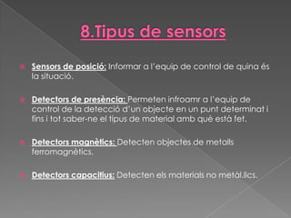    Sensors de posició: Informar a l’equip de control de quina és
    la situació.

   Detectors de presència: Permeten infroamr a l’equip de
    control de la detecció d’un objecte en un punt determinat i
    fins i tot saber-ne el tipus de material amb què està fet.

   Detectors magnètics: Detecten objectes de metalls
    ferromagnètics.

   Detectors capacitius: Detecten els materials no metàl.lics.
 