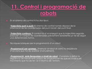    En el sistema de control hi ha dos tipus:

    -Trajectòria punt a punt: El sistema de control només disposa de la
    informació de les coordenades del punt inicial i del punt final.

    -Trajectòria continua: El control ha d’aconseguir que la trajectòria seguida
    passi per un conjunt de coordenades prèviament establertes pr tal de seguir
    una determinada forma.

   Tècniques bàsiques per la programació d’un robot:

    -Programació per guiatge: Ensenyar al robot el camí i la seqüència
    d’accions que ha de realitzar (manualment).

    -Programació amb llenguatge a nivell de robot: Consisteix a definir la
    següència de treball amb passos de programa en els que se li indica els
    moviments que ha de fer i se li informa de l’entorn.
 