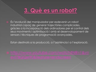    És l’evolució del manipulador per esdevenir un robot
    industrial capaç de generar trajectòries complicades,
    gràcies a la incorporació dels ordinadores per el control dels
    seus moviments i optimització i amb el desenvolupament de
    sensors i tècniques de programació avançades.

    Estan destinats a la producció, a l’asistència i a l’exploració.


   http://www.youtube.com/watch?NR=1&v=
    evl78QQxr90&feature=endscreen
 