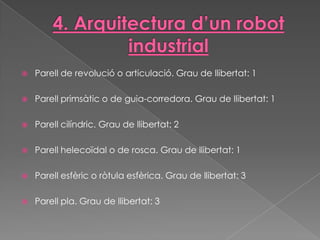    Parell de revolució o articulació. Grau de llibertat: 1

   Parell primsàtic o de guia-corredora. Grau de llibertat: 1

   Parell cilíndric. Grau de llibertat: 2

   Parell helecoïdal o de rosca. Grau de llibertat: 1

   Parell esfèric o ròtula esfèrica. Grau de llibertat: 3

   Parell pla. Grau de llibertat: 3
 