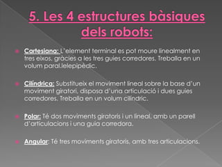    Cartesiana: L’element terminal es pot moure linealment en
    tres eixos, gràcies a les tres guies corredores. Treballa en un
    volum paral.lelepipèdic.

   Cilíndrica: Substitueix el moviment lineal sobre la base d’un
    moviment giratori, disposa d’una articulació i dues guies
    corredores. Treballa en un volum cilíndric.

   Polar: Té dos moviments giratoris i un lineal, amb un parell
    d’articulacions i una guia corredora.

   Angular: Té tres moviments giratoris, amb tres articulacions.
 