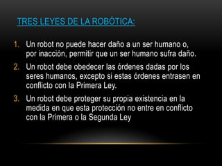 TRES LEYES DE LA ROBÓTICA:

1. Un robot no puede hacer daño a un ser humano o,
   por inacción, permitir que un ser humano sufra daño.
2. Un robot debe obedecer las órdenes dadas por los
   seres humanos, excepto si estas órdenes entrasen en
   conflicto con la Primera Ley.
3. Un robot debe proteger su propia existencia en la
   medida en que esta protección no entre en conflicto
   con la Primera o la Segunda Ley
 