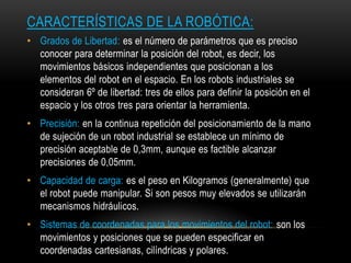 CARACTERÍSTICAS DE LA ROBÓTICA:
• Grados de Libertad: es el número de parámetros que es preciso
  conocer para determinar la posición del robot, es decir, los
  movimientos básicos independientes que posicionan a los
  elementos del robot en el espacio. En los robots industriales se
  consideran 6º de libertad: tres de ellos para definir la posición en el
  espacio y los otros tres para orientar la herramienta.
• Precisión: en la continua repetición del posicionamiento de la mano
  de sujeción de un robot industrial se establece un mínimo de
  precisión aceptable de 0,3mm, aunque es factible alcanzar
  precisiones de 0,05mm.
• Capacidad de carga: es el peso en Kilogramos (generalmente) que
  el robot puede manipular. Si son pesos muy elevados se utilizarán
  mecanismos hidráulicos.
• Sistemas de coordenadas para los movimientos del robot: son los
  movimientos y posiciones que se pueden especificar en
  coordenadas cartesianas, cilíndricas y polares.
 