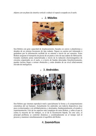 objetos con un plano de simetría vertical o reducir el espacio ocupado en el suelo.

                                        2. Móviles




Son Robots con gran capacidad de desplazamiento, basados en carros o plataformas y
dotados de un sistema locomotor de tipo rodante. Siguen su camino por telemando o
guiándose por la información recibida de su entorno a través de sus sensores. Estos
Robots aseguran el transporte de piezas de un punto a otro de una cadena de fabricación.
Guiados mediante pistas materializadas a través de la radiación electromagnética de
circuitos empotrados en el suelo, o a través de bandas detectadas fotoeléctricamente,
pueden incluso llegar a sortear obstáculos y están dotados de un nivel relativamente
elevado de inteligencia.

                                      3. Androides




Son Robots que intentan reproducir total o parcialmente la forma y el comportamiento
cinemática del ser humano. Actualmente los androides son todavía dispositivos muy
poco evolucionados y sin utilidad práctica, y destinados, fundamentalmente, al estudio y
experimentación. Uno de los aspectos más complejos de estos Robots, y sobre el que se
centra la mayoría de los trabajos, es el de la locomoción bípeda. En este caso, el
principal problema es controlar dinámica y coordinadamente en el tiempo real el
proceso y mantener simultáneamente el equilibrio del Robot.

                                     4. Zoomórficos
 