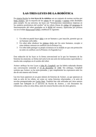 LAS TRES LEYES DE LA ROBÓTICA
En ciencia ficción las tres leyes de la robótica son un conjunto de normas escritas por
Isaac Asimov, que la mayoría de los robots de sus novelas y cuentos están diseñados
para cumplir. En ese universo, las leyes son "formulaciones matemáticas impresas en
los senderos positrónicos del cerebro" de los robots (líneas de código del programa de
funcionamiento del robot guardadas en la ROM del mismo). Aparecidas por primera
vez en el relato Runaround (1942), establecen lo siguiente:



   1. Un robot no puede hacer daño a un ser humano o, por inacción, permitir que un
      ser humano sufra daño.
   2. Un robot debe obedecer las órdenes dadas por los seres humanos, excepto si
      estas órdenes entrasen en conflicto con la Primera Ley.
   3. Un robot debe proteger su propia existencia en la medida en que esta protección
      no entre en conflicto con la Primera o la Segunda Ley.1


Esta redacción de las leyes es la forma convencional en la que los humanos de las
historias las enuncian; su forma real sería la de una serie de instrucciones equivalentes y
mucho más complejas en el cerebro del robot.

Asimov atribuye las tres Leyes a John W. Campbell, que las habría redactado durante
una conversación sostenida el 23 de diciembre de 1940. Sin embargo, Campbell
sostiene que Asimov ya las tenía pensadas, y que simplemente las expresaron entre los
dos de una manera más formal.

Las tres leyes aparecen en un gran número de historias de Asimov, ya que aparecen en
toda su serie de los robots, así como en varias historias relacionadas, y la serie de
novelas protagonizadas por Lucky Starr. También han sido utilizadas por otros autores
cuando han trabajado en el universo de ficción de Asimov, y son frecuentes las
referencias a ellas en otras obras, tanto de ciencia ficción como de otros géneros.
 