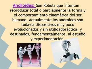 Androides: Son Robots que intentan
reproducir total o parcialmente la forma y
  el comportamiento cinemática del ser
 humano. Actualmente los androides son
      todavía dispositivos muy poco
  evolucionados y sin utilidadpráctica, y
destinados, fundamentalmente, al estudio
            y experimentación.
 
