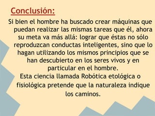 Conclusión:
Si bien el hombre ha buscado crear máquinas que
  puedan realizar las mismas tareas que él, ahora
    su meta va más allá: lograr que éstas no sólo
  reproduzcan conductas inteligentes, sino que lo
    hagan utilizando los mismos principios que se
        han descubierto en los seres vivos y en
               particular en el hombre.
     Esta ciencia llamada Robótica etológica o
   fisiológica pretende que la naturaleza indique
                     los caminos.
 