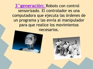 3°generación: Robots con control
   sensorizado. El controlador es una
computadora que ejecuta las órdenes de
 un programa y las envía al manipulador
    para que realice los movimientos
              necesarios.
 